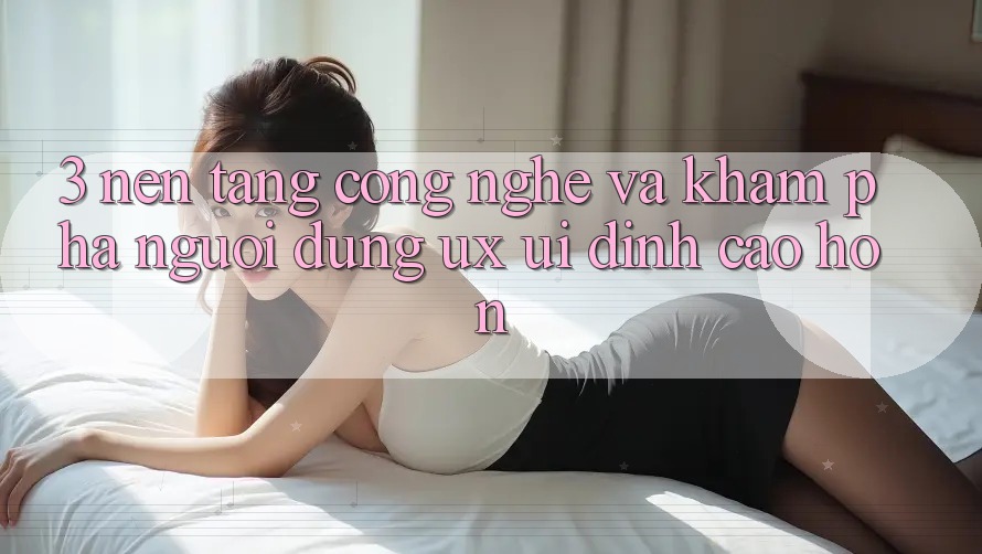 3. Nền tảng công nghệ và Khám phá người dùng (UX/UI) đỉnh cao hơn 3. Nền tảng công nghệ và Khám phá người dùng (UX/UI) đỉnh cao hơn