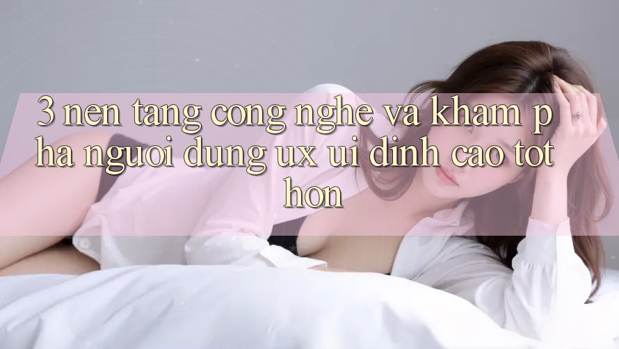 3. Nền tảng công nghệ và Khám phá người dùng (UX/UI) đỉnh cao tốt hơn