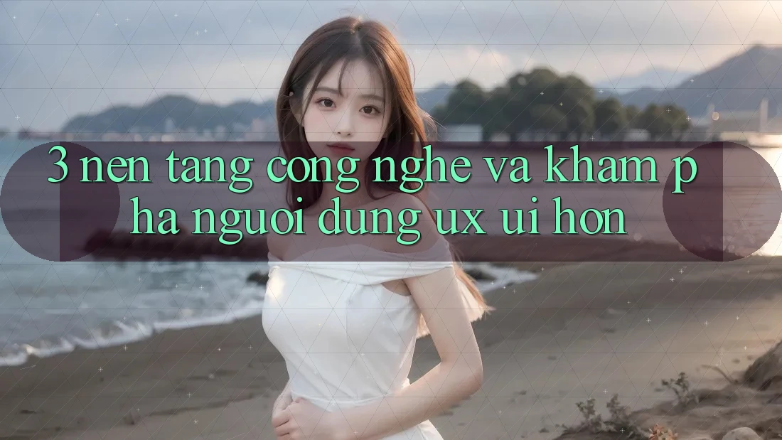3. Nền tảng công nghệ và Khám phá người dùng (UX/UI) hơn