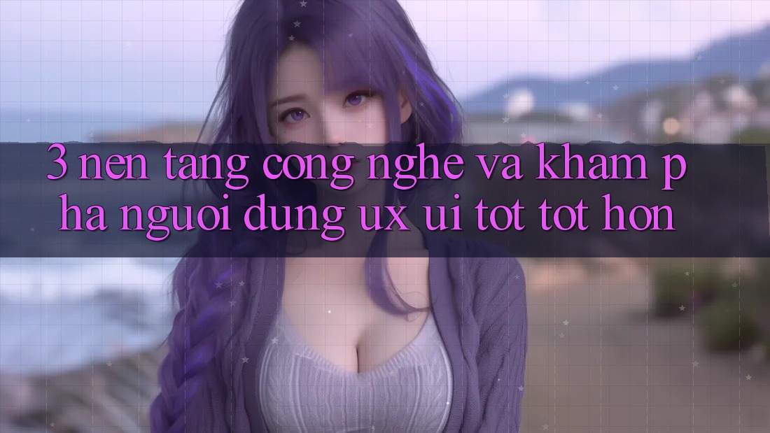 3. Nền tảng công nghệ và Khám phá người dùng (UX/UI) tốt tốt hơn