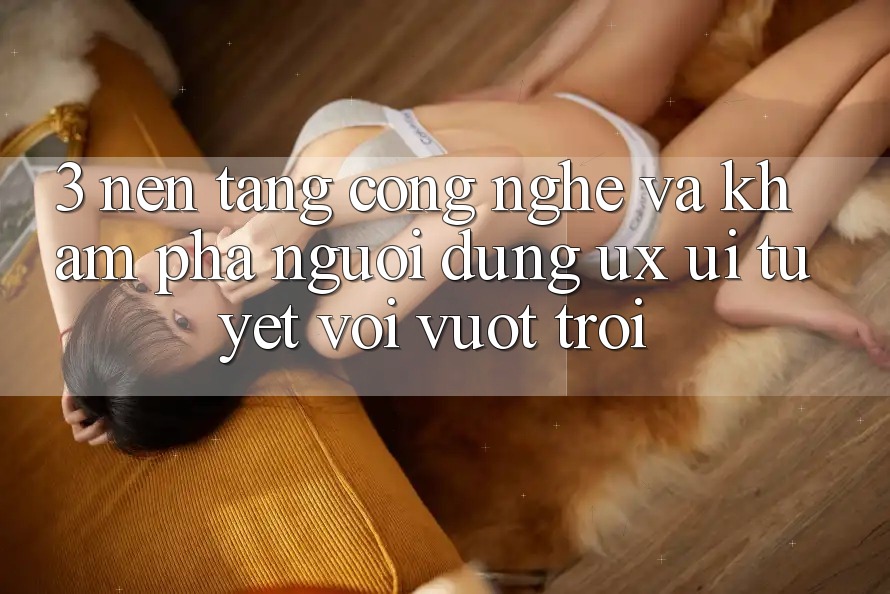 3. Nền tảng công nghệ và Khám phá người dùng (UX/UI) tuyệt vời vượt trội