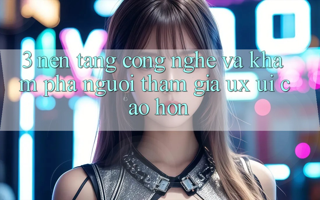 3. Nền tảng công nghệ và Khám phá người tham gia (UX/UI) cao hơn