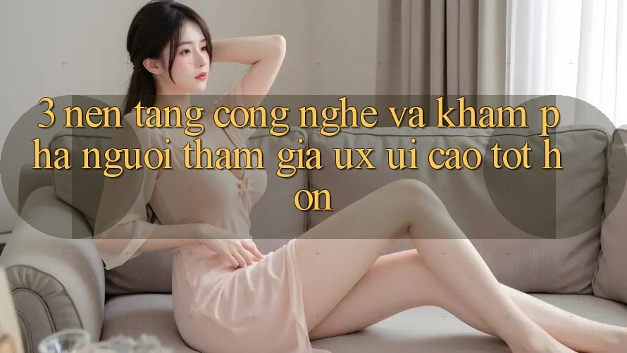 3. Nền tảng công nghệ và Khám phá người tham gia (UX/UI) cao tốt hơn