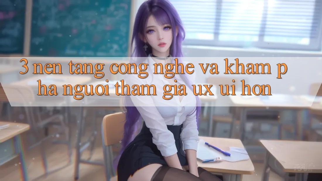 3. Nền tảng công nghệ và Khám phá người tham gia (UX/UI) hơn