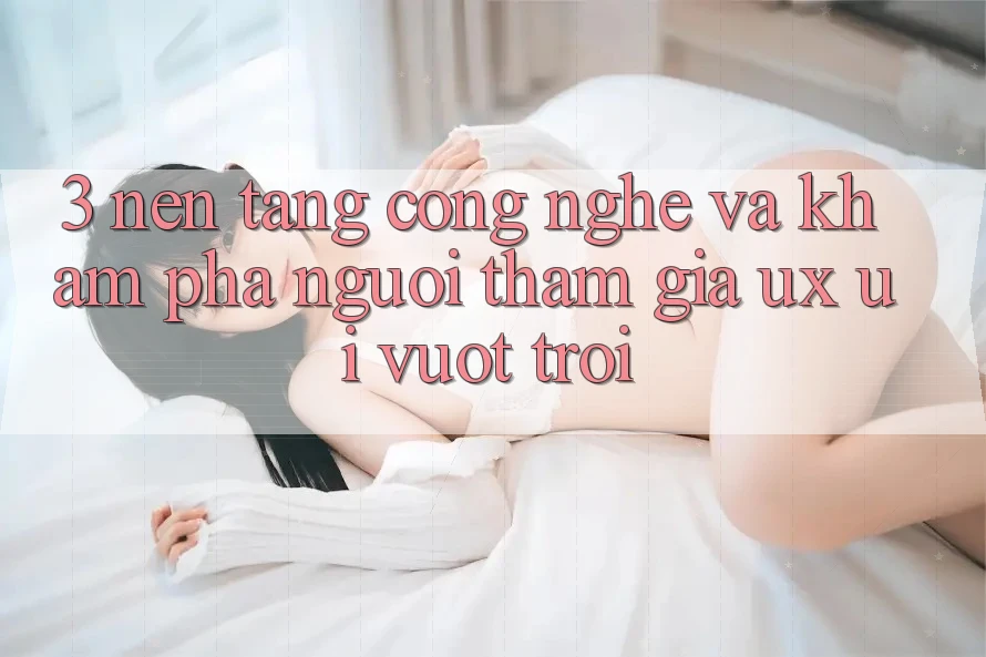 3. Nền tảng công nghệ và Khám phá người tham gia (UX/UI) vượt trội