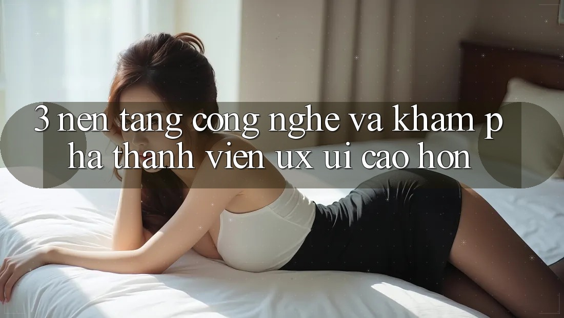 3. Nền tảng công nghệ và Khám phá thành viên (UX/UI) cao hơn
