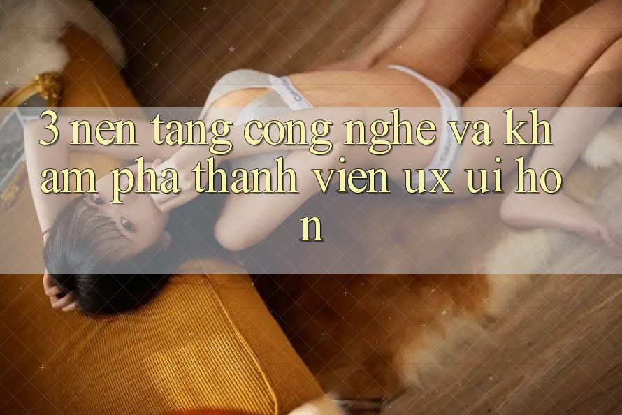 3. Nền tảng công nghệ và Khám phá thành viên (UX/UI) hơn