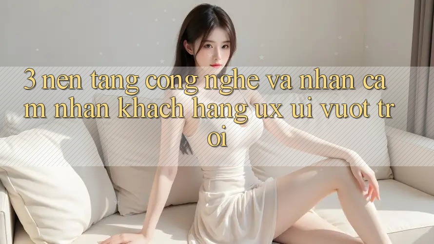 3. Nền tảng công nghệ và Nhận cảm nhận khách hàng (UX/UI) vượt trội