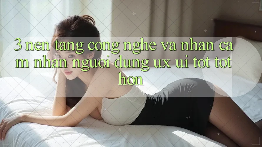 3. Nền tảng công nghệ và Nhận cảm nhận người dùng (UX/UI) tốt tốt hơn