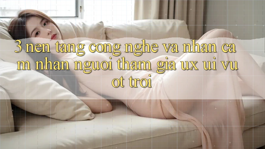 3. Nền tảng công nghệ và Nhận cảm nhận người tham gia (UX/UI) vượt trội
