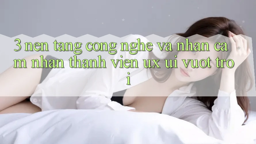 3. Nền tảng công nghệ và Nhận cảm nhận thành viên (UX/UI) vượt trội