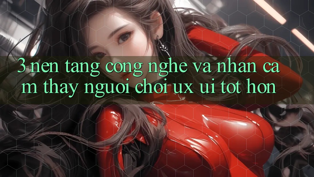 3. Nền tảng công nghệ và Nhận cảm thấy người chơi (UX/UI) tốt hơn