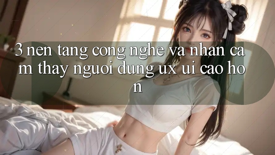 3. Nền tảng công nghệ và Nhận cảm thấy người dùng (UX/UI) cao hơn