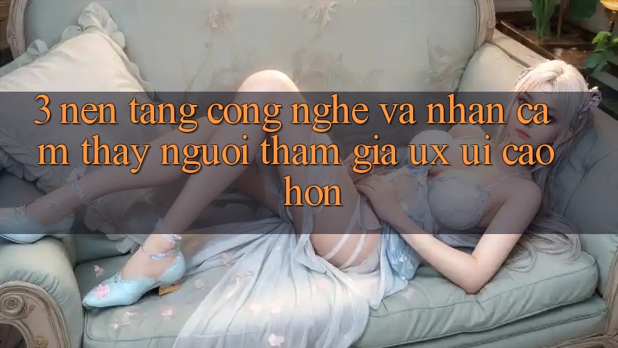 3. Nền tảng công nghệ và Nhận cảm thấy người tham gia (UX/UI) cao hơn