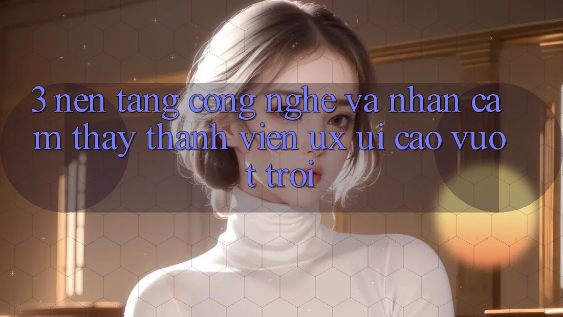 3. Nền tảng công nghệ và Nhận cảm thấy thành viên (UX/UI) cao vượt trội
