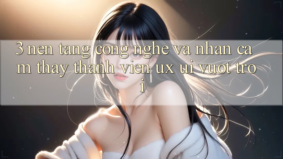 3. Nền tảng công nghệ và Nhận cảm thấy thành viên (UX/UI) vượt trội