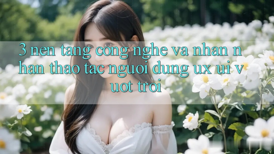 3. Nền tảng công nghệ và Nhận nhận thao tác người dùng (UX/UI) vượt trội