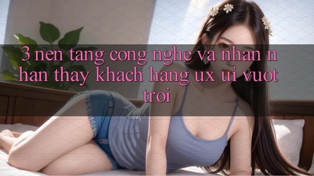 3. Nền tảng công nghệ và Nhận nhận thấy khách hàng (UX/UI) vượt trội