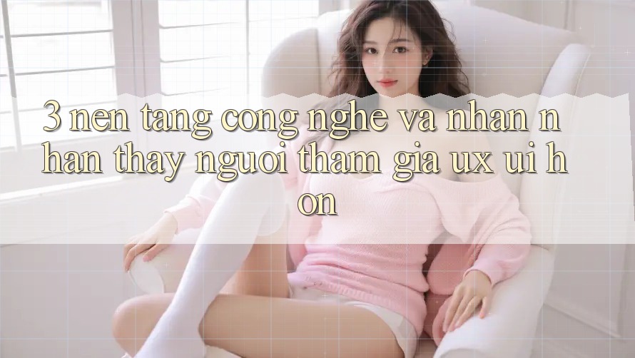 3. Nền tảng công nghệ và Nhận nhận thấy người tham gia (UX/UI) hơn