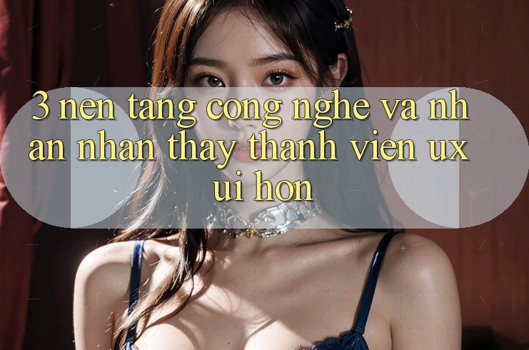 3. Nền tảng công nghệ và Nhận nhận thấy thành viên (UX/UI) hơn