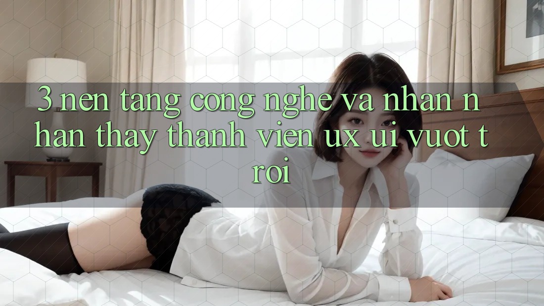 3. Nền tảng công nghệ và Nhận nhận thấy thành viên (UX/UI) vượt trội 3. Nền tảng công nghệ và Nhận nhận thấy thành viên (UX/UI) vượt trội