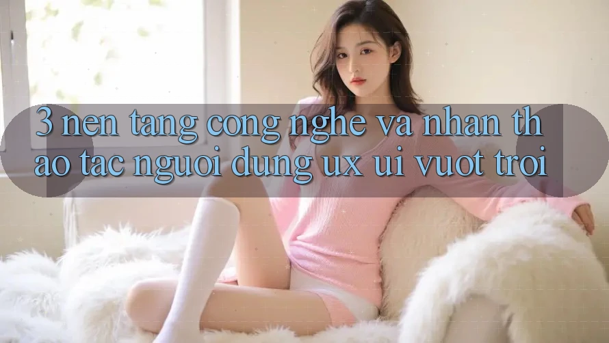 3. Nền tảng công nghệ và Nhận thao tác người dùng (UX/UI) vượt trội