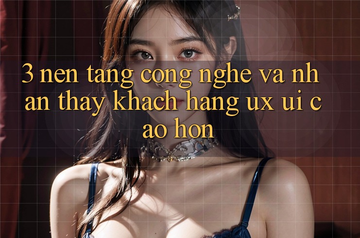 3. Nền tảng công nghệ và Nhận thấy khách hàng (UX/UI) cao hơn