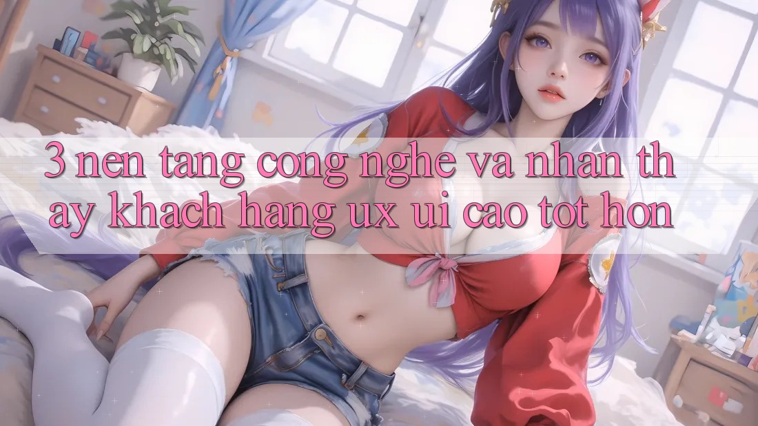 3. Nền tảng công nghệ và Nhận thấy khách hàng (UX/UI) cao tốt hơn