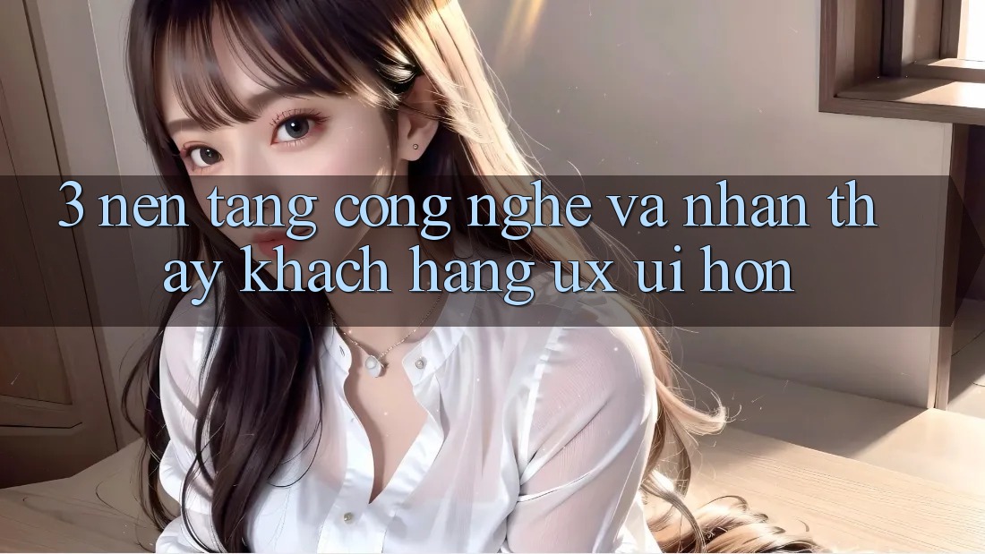 3. Nền tảng công nghệ và Nhận thấy khách hàng (UX/UI) hơn 3. Nền tảng công nghệ và Nhận thấy khách hàng (UX/UI) hơn