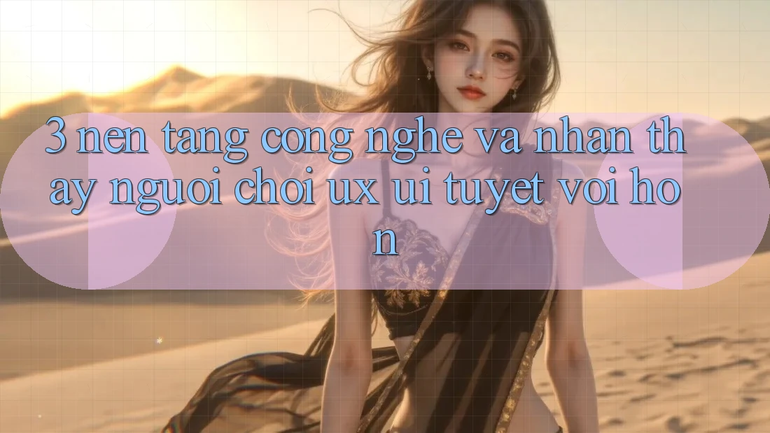 3. Nền tảng công nghệ và Nhận thấy người chơi (UX/UI) tuyệt vời hơn