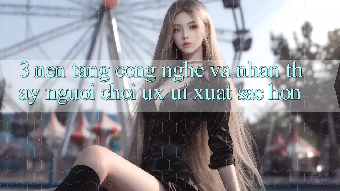 3. Nền tảng công nghệ và Nhận thấy người chơi (UX/UI) xuất sắc hơn