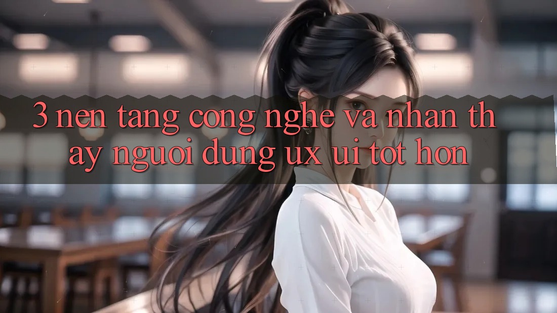 3. Nền tảng công nghệ và Nhận thấy người dùng (UX/UI) tốt hơn