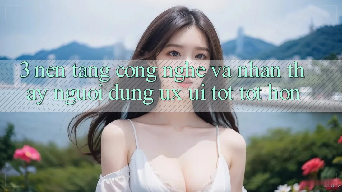3. Nền tảng công nghệ và Nhận thấy người dùng (UX/UI) tốt tốt hơn