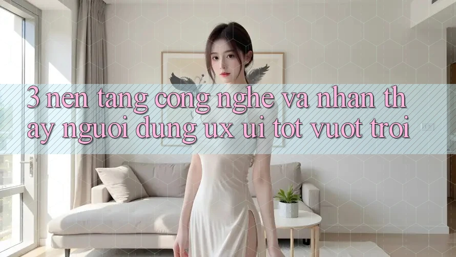 3. Nền tảng công nghệ và Nhận thấy người dùng (UX/UI) tốt vượt trội