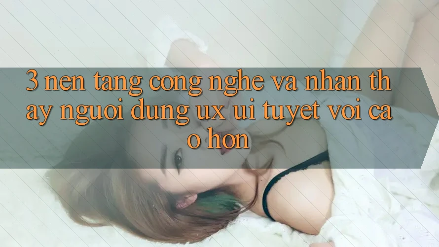3. Nền tảng công nghệ và Nhận thấy người dùng (UX/UI) tuyệt vời cao hơn