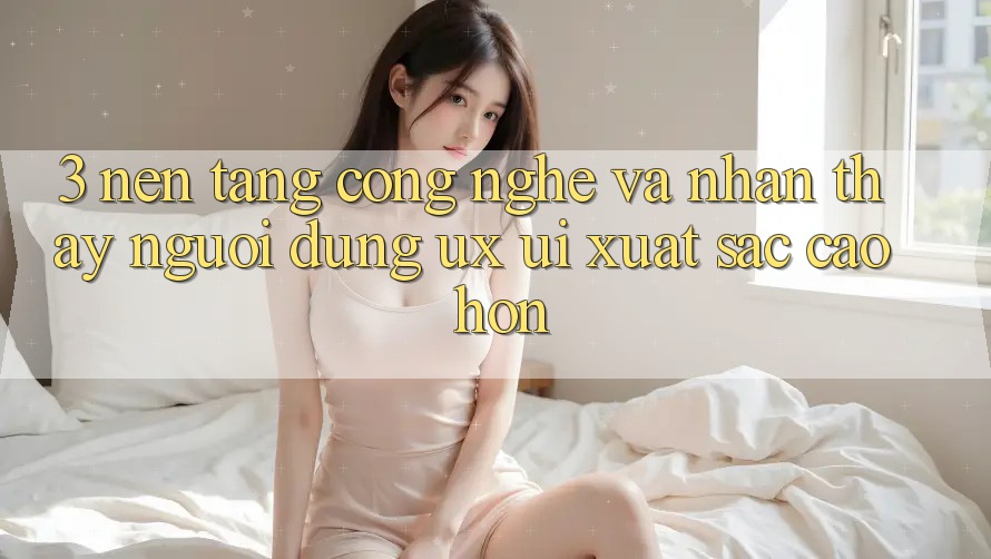 3. Nền tảng công nghệ và Nhận thấy người dùng (UX/UI) xuất sắc cao hơn