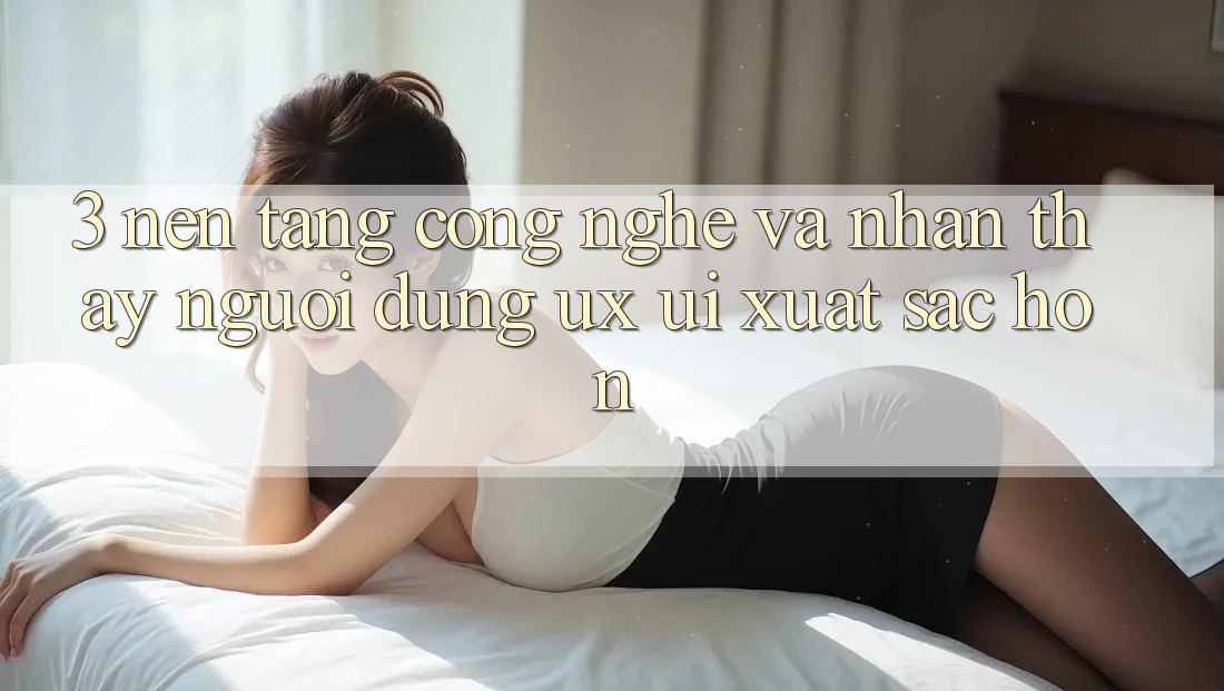 3. Nền tảng công nghệ và Nhận thấy người dùng (UX/UI) xuất sắc hơn