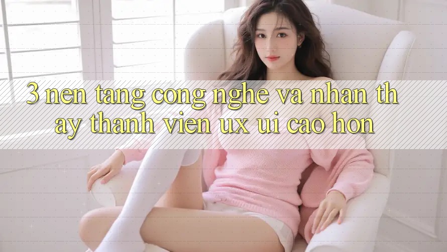 3. Nền tảng công nghệ và Nhận thấy thành viên (UX/UI) cao hơn