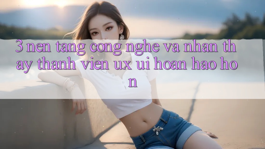 3. Nền tảng công nghệ và Nhận thấy thành viên (UX/UI) hoàn hảo hơn