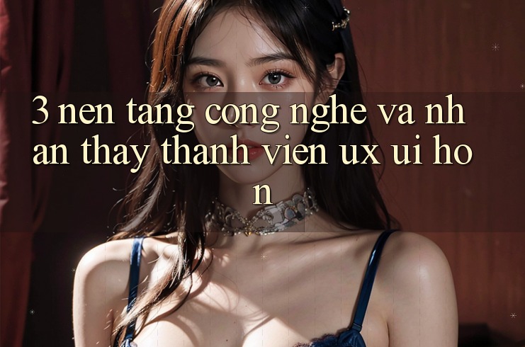 3. Nền tảng công nghệ và Nhận thấy thành viên (UX/UI) hơn