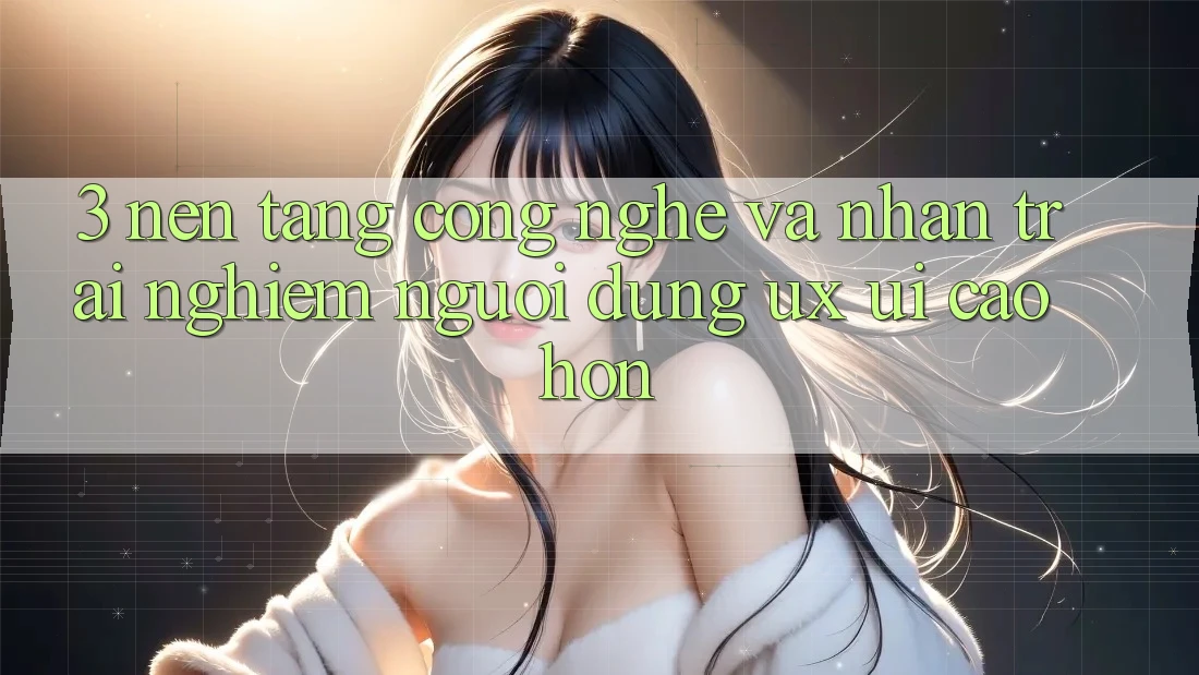 3. Nền tảng công nghệ và Nhận trải nghiệm người dùng (UX/UI) cao hơn