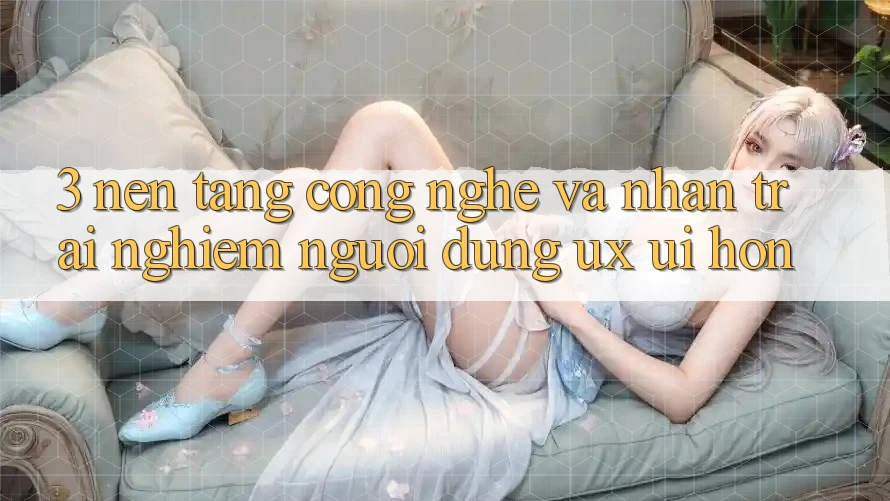 3. Nền tảng công nghệ và Nhận trải nghiệm người dùng (UX/UI) hơn 3. Nền tảng công nghệ và Nhận trải nghiệm người dùng (UX/UI) hơn
