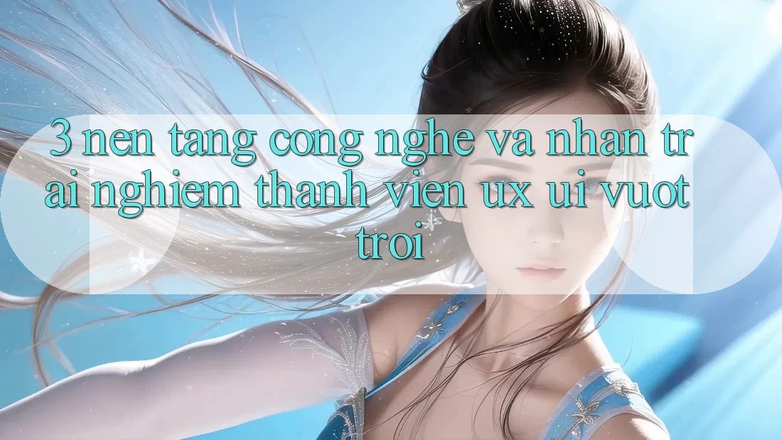 3. Nền tảng công nghệ và Nhận trải nghiệm thành viên (UX/UI) vượt trội