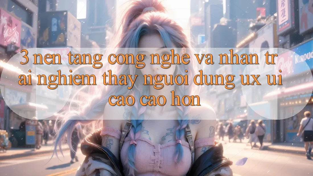 3. Nền tảng công nghệ và Nhận trải nghiệm thấy người dùng (UX/UI) cao cao hơn