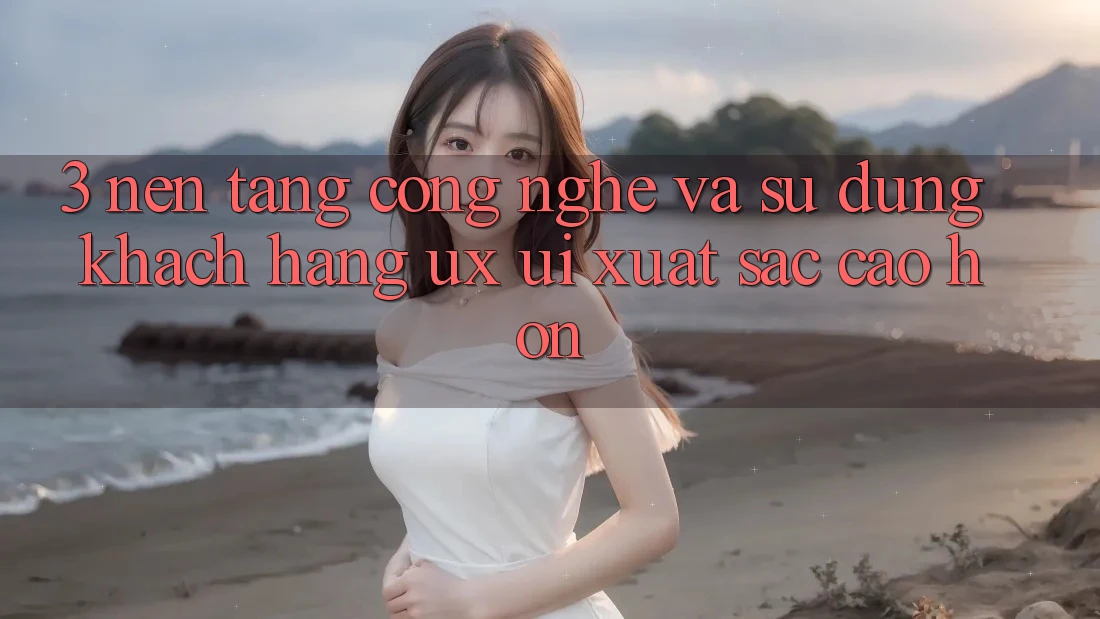 3. Nền tảng công nghệ và Sử dụng khách hàng (UX/UI) xuất sắc cao hơn