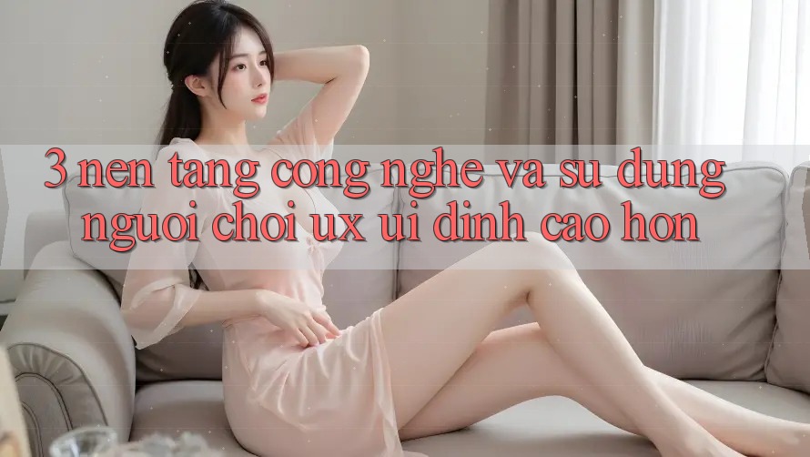 3. Nền tảng công nghệ và Sử dụng người chơi (UX/UI) đỉnh cao hơn