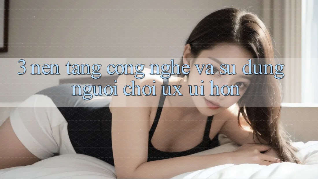 3. Nền tảng công nghệ và Sử dụng người chơi (UX/UI) hơn