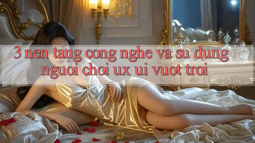 3. Nền tảng công nghệ và Sử dụng người chơi (UX/UI) vượt trội