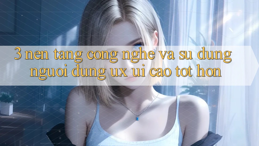 3. Nền tảng công nghệ và Sử dụng người dùng (UX/UI) cao tốt hơn
