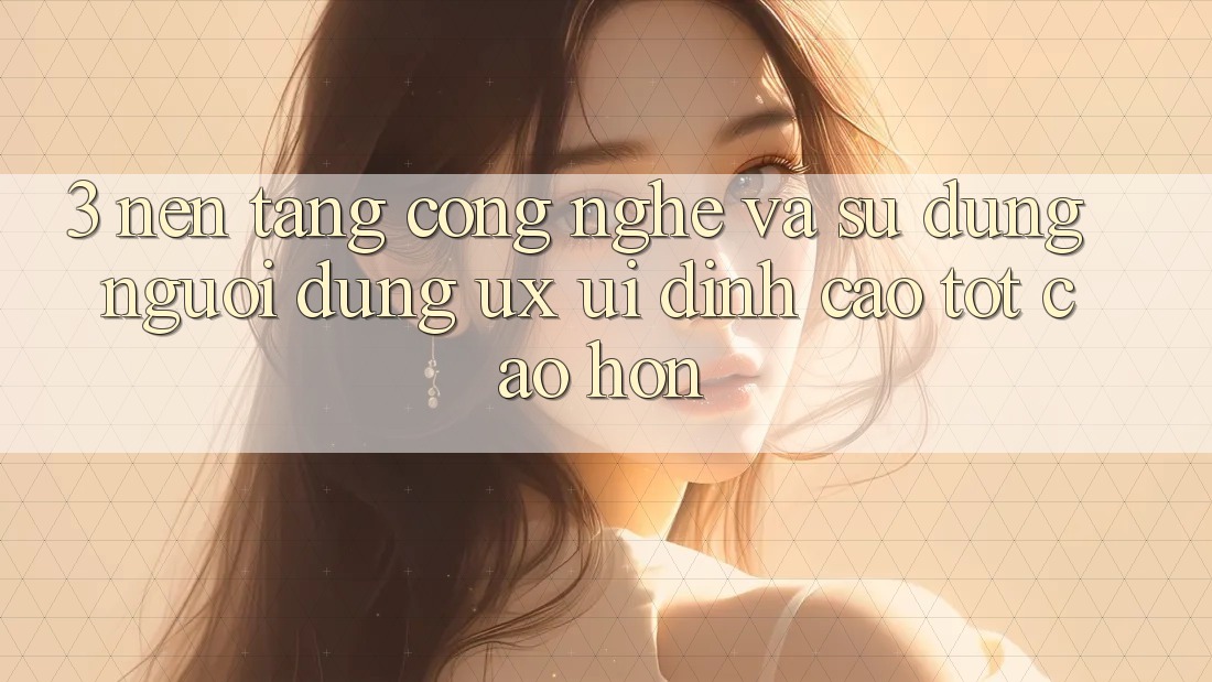 3. Nền tảng công nghệ và Sử dụng người dùng (UX/UI) đỉnh cao tốt cao hơn